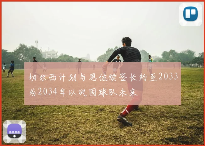 切尔西计划与恩佐续签长约至2033或2034年以巩固球队未来