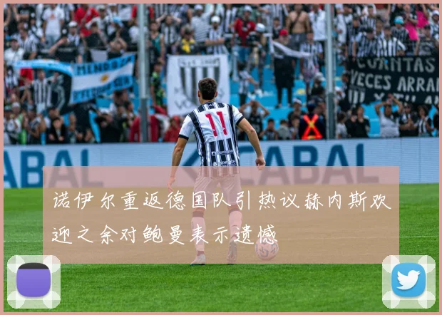 诺伊尔重返德国队引热议赫内斯欢迎之余对鲍曼表示遗憾