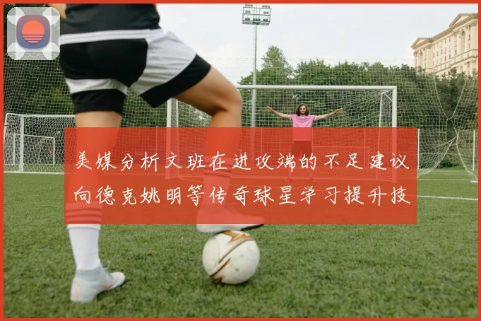 美媒分析文班在进攻端的不足建议向德克姚明等传奇球星学习提升技能