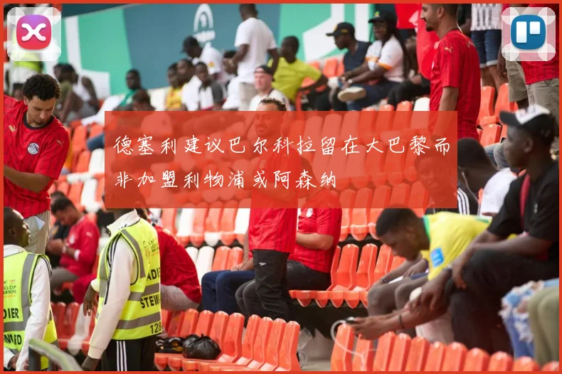 德塞利建议巴尔科拉留在大巴黎而非加盟利物浦或阿森纳